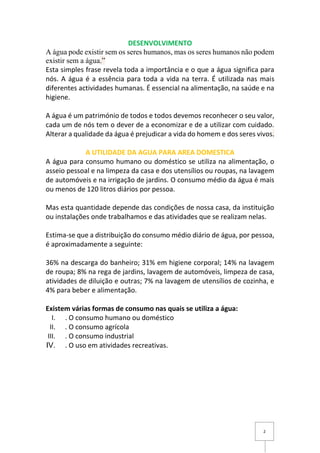 2
DESENVOLVIMENTO
A água pode existir sem os seres humanos, mas os seres humanos não podem
existir sem a água.”
Esta simples frase revela toda a importância e o que a água significa para
nós. A água é a essência para toda a vida na terra. É utilizada nas mais
diferentes actividades humanas. É essencial na alimentação, na saúde e na
higiene.
A água é um património de todos e todos devemos reconhecer o seu valor,
cada um de nós tem o dever de a economizar e de a utilizar com cuidado.
Alterar a qualidade da água é prejudicar a vida do homem e dos seres vivos.
A UTILIDADE DA AGUA PARA AREA DOMESTICA
A água para consumo humano ou doméstico se utiliza na alimentação, o
asseio pessoal e na limpeza da casa e dos utensílios ou roupas, na lavagem
de automóveis e na irrigação de jardins. O consumo médio da água é mais
ou menos de 120 litros diários por pessoa.
Mas esta quantidade depende das condições de nossa casa, da instituição
ou instalações onde trabalhamos e das atividades que se realizam nelas.
Estima-se que a distribuição do consumo médio diário de água, por pessoa,
é aproximadamente a seguinte:
36% na descarga do banheiro; 31% em higiene corporal; 14% na lavagem
de roupa; 8% na rega de jardins, lavagem de automóveis, limpeza de casa,
atividades de diluição e outras; 7% na lavagem de utensílios de cozinha, e
4% para beber e alimentação.
Existem várias formas de consumo nas quais se utiliza a água:
I. . O consumo humano ou doméstico
II. . O consumo agrícola
III. . O consumo industrial
IV. . O uso em atividades recreativas.
 