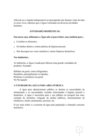 3
Além de ser o líquido indispensável ao desempenho das funções vitais de todo
os seres vivos, sabemos que a Água é utilizadas em diversas atividades
humanas.
ATIVIDADES DOMÉSTICAS:
Em nossa casa, utilizamos a Água não só para beber, mas também para :
. Cozinhar os alimentos,
. Os banhos diários e outras práticas de higiene pessoal,
. Dar descargas nos vasos sanitários e outras limpezas domésticas.
Nas Indústrias :
As Indústrias, a Água é usada para fabricar uma grande variedades de
produtos. Exemplo:
Bebidas em geral, como refrigerantes,
Remédios, principalmente os líquidos,
Perfumes e cosméticos em geral,
Na Navegação:
A UTLIDADE DA AGUA PARA AREA PUBLICA
A água para abastecimento público se destina as necessidades de
alimentação e as necessidades variadas relacionadas à higiene pessoal e
doméstica. A água é necessária para o uso público na lavagem das ruas,
extinção de incêndios, irrigação de jardins públicos, funcionamento de
chafarizes e fontes ornamentais, piscinas, etc.
O uso mais nobre é o consumo de água pela população o chamado consumo
doméstico.
 