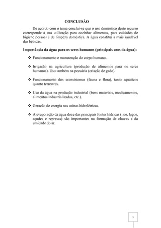 5
CONCLUSÃO
De acordo com o tema conclui-se que o uso doméstico deste recurso
corresponde a sua utilização para cozinhar alimentos, para cuidados de
higiene pessoal e de limpeza doméstica. A água constitui a mais saudável
das bebidas.
Importância da água para os seres humanos (principais usos da água):
 Funcionamento e manutenção do corpo humano.
 Irrigação na agricultura (produção de alimentos para os seres
humanos). Uso também na pecuária (criação de gado).
 Funcionamento dos ecossistemas (fauna e flora), tanto aquáticos
quanto terrestres.
 Uso da água na produção industrial (bens materiais, medicamentos,
alimentos industrializados, etc.).
 Geração de energia nas usinas hidrelétricas.
 A evaporação da água doce das principais fontes hídricas (rios, lagos,
açudes e represas) são importantes na formação de chuvas e da
umidade do ar.
 