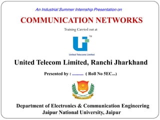 COMMUNICATION NETWORKS
Department of Electronics & Communication Engineering
Jaipur National University, Jaipur
An Industrial Summer Internship Presentation on
Training Carried out at
United Telecom Limited, Ranchi Jharkhand
Presented by : .......... ( Roll No 5EC...)
 