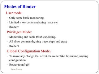 Modes of Router
User mode:
• Only some basic monitoring.
• Limited show commands ping ,trace etc
• Router>
Privileged Mode:
• Monitoring and some troubleshooting.
• All show commands, ping trace, copy and erase
• Router#
Global Configuration Mode:
• To make any change that affect the router like hostname, routing
configuration.
• Router (config)#
Kalyan Acharjya
 
