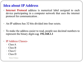 Idea about IPAddress
• Internet Protocol address is numerical label assigned to each
device participating in a computer network that uses the internet
protocol for communication .
• An IP address has 32 bits divided into four octets.
• To make the address easier to read, people use decimal numbers to
represent the binary digits e.g. 192.168.1.1
• IP Address Classes-
• Class A
• Class B
• Class C
• Class D
Kalyan Acharjya
 