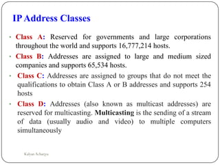 • Class A: Reserved for governments and large corporations
throughout the world and supports 16,777,214 hosts.
• Class B: Addresses are assigned to large and medium sized
companies and supports 65,534 hosts.
• Class C: Addresses are assigned to groups that do not meet the
qualifications to obtain Class A or B addresses and supports 254
hosts
• Class D: Addresses (also known as multicast addresses) are
reserved for multicasting. Multicasting is the sending of a stream
of data (usually audio and video) to multiple computers
simultaneously
IPAddress Classes
Kalyan Acharjya
 