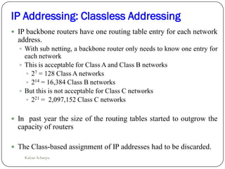 IP backbone routers have one routing table entry for each network
address.
 With sub netting, a backbone router only needs to know one entry for
each network
 This is acceptable for Class A and Class B networks
 27 = 128 Class A networks
 214 = 16,384 Class B networks
 But this is not acceptable for Class C networks
 221 = 2,097,152 Class C networks
 In past year the size of the routing tables started to outgrow the
capacity of routers
 The Class-based assignment of IP addresses had to be discarded.
IP Addressing: Classless Addressing
Kalyan Acharjya
 