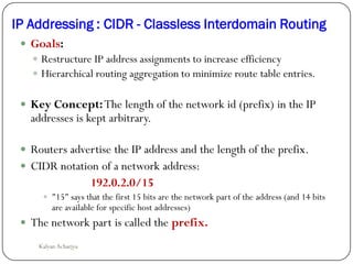 IP Addressing : CIDR - Classless Interdomain Routing
 Goals:
 Restructure IP address assignments to increase efficiency
 Hierarchical routing aggregation to minimize route table entries.
 Key Concept:The length of the network id (prefix) in the IP
addresses is kept arbitrary.
 Routers advertise the IP address and the length of the prefix.
 CIDR notation of a network address:
192.0.2.0/15
 "15" says that the first 15 bits are the network part of the address (and 14 bits
are available for specific host addresses)
 The network part is called the prefix.
Kalyan Acharjya
 