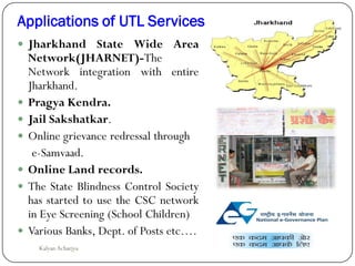 Applications of UTL Services
 Jharkhand State Wide Area
Network(JHARNET)-The
Network integration with entire
Jharkhand.
 Pragya Kendra.
 Jail Sakshatkar.
 Online grievance redressal through
e-Samvaad.
 Online Land records.
 The State Blindness Control Society
has started to use the CSC network
in Eye Screening (School Children)
 Various Banks, Dept. of Posts etc….
Kalyan Acharjya
 