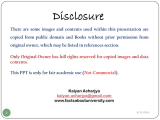 8/23/20152
There are some images and contents used within this presentation are
copied from public domain and Books without prior permission from
original owner, which may be listed in references section.
Only Original Owner has full rights reserved for copied images and data
contents.
This PPT is only for fair academic use (Not Commercial).
Kalyan Acharjya
kalyan.acharjya@gmail.com
www.factsaboutuniversity.com
Disclosure
 