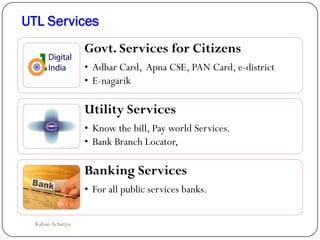 UTL Services
Govt. Services for Citizens
• Adhar Card, Apna CSE, PAN Card, e-district
• E-nagarik
Utility Services
• Know the bill, Pay world Services.
• Bank Branch Locator,
Banking Services
• For all public services banks.
Kalyan Acharjya
 