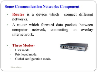 Some Communication Networks Component
• Router is a device which connect different
networks.
• A router which forward data packets between
computer network, connecting an overlay
internetwork.
• Three Modes-
• User mode.
• Privileged mode.
• Global configuration mode.
Kalyan Acharjya
 
