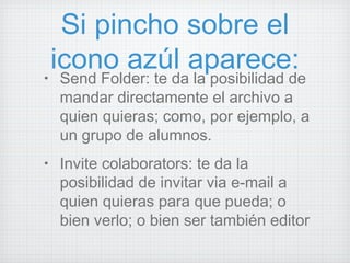Si pincho sobre el icono azúl aparece: Send Folder: te da la posibilidad de mandar directamente el archivo a quien quieras; como, por ejemplo, a un grupo de alumnos. Invite colaborators: te da la posibilidad de invitar via e-mail a quien quieras para que pueda; o bien verlo; o bien ser también editor 