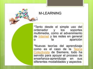 *Tanto desde el simple uso del
ordenador y los soportes
multimedia, como el advenimiento
de Internet y las redes en general
o la aparición
*Nuevas teorías del aprendizaje
como es el caso de la Teoría
Colectivista de Siemens, todo ha
servido para apoyar el proceso de
enseñanza-aprendizaje en sus
diferentes modalidades y aspectos
M-LEARNING
 