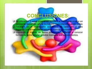 CONCLUSIONES:
 La utilización d estos programas ayudara al estudiante a estar en
constante desarrollo con la tecnología aprendiendo nuevas cosas
 Facilitara en el desempeño académico de cada uno d ellos
logrando que el estudiante adquiera nuevos conocimientos
 Logrando el interés de todos podremos ayudarles a conocer
formas de como ayudar a todos mediante sus conocimientos.
 