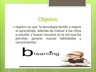 Objetivo
 objetivo es que “la tecnología facilite y mejore
el aprendizaje, además de motivar a los niños
a estudiar y buscar recursos en la red que les
permitan generar nuevas habilidades y
conocimientos.
 