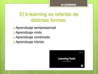 El b-learning es referido de
distintas formas:
 Aprendizaje semipresencial
 Aprendizaje mixto
 Aprendizaje combinado
 Aprendizaje híbrido
 