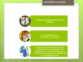 (ULEAM) DIGNIFICADO DE LAS
SIGLAS
la Universidad Laica
“Eloy Alfaro” de Manabí
El presente trabajo tiene como
finalidad motivar y transmitir las
experiencias y conocimientos de la
Facultad de Ciencias Informáticas de
la Universidad Laica
LEARNING (ULEAM)
 