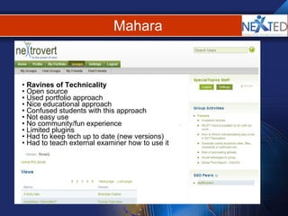 Mahara Ravines of Technicality  Open source Used portfolio approach Nice educational approach  Confused students with this approach Not easy use No community/fun experience Limited plugins Had to keep tech up to date (new versions) Had to teach external examiner how to use it 