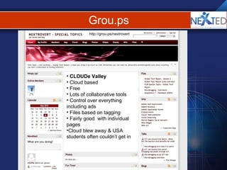Grou.ps http://grou.ps/nextrovert CLOUDe Valley Cloud based Free Lots of collaborative tools Control over everything including ads Files based on tagging Fairly good  with individual pages Cloud blew away & USA students often couldn’t get in 