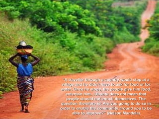 “ A traveller through a country would stop at a village and he didn't have to ask for food or for water. Once he stops, the people give him food, entertain him…Ubuntu does not mean that people should not enrich themselves. The question therefore is: Are you going to do so in order to enable the community around you to be able to improve?”  (Nelson Mandela) 