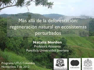 Más allá de la deforestación:
     regeneración natural en ecosistemas
                 perturbados
                     Natalia Norden
                     Profesora Asistente
                Pontiﬁcia Universidad Javeriana


Programa UTLS Colombia
Noviembre 7 de 2012
 
