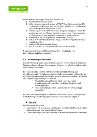 4 (9)
Schematiskt ser beslutsprocessen ut på följande sätt:
1. Ansökan lämnas in i portalen
2. Vid avstämningsdagen så sorterar VINNOVA ansökningarna efter ålder
och bransch. Ansökningar som inte uppfyller formella krav, se checklista
sist i detta dokument, kommer att avvisas.
3. Externa experter och VINNOVAs sakkunniga handläggare bedömer de
ansökningar som uppfyller de formella kraven och ger rekommendation
om finansiering och gör samtidigt en ranking av ansökningarna
4. Sökande som har fått hög ranking kan kallas till intervju.
5. VINNOVA fattar beslut om vilka projekt som ska beviljas finansiering
respektive avslås.
6. Beslut meddelas till sökande företag.
7. VINNOVA skickar ut en pressrelease över beviljade projekt.
Bedömningskriterierna för förstudier respektive forsknings- och
utvecklingsprojekt beskrivs nedan.
4.1 Bedömning av förstudier
Grundförutsättning för att kunna få finansiering för en förstudie är att den tänkta
färdiga produkten, tjänsten eller processen skiljer sig betydligt från vad som idag
redan finns på marknaden.
En förstudie ska ha som mål att leda till ett kommande forsknings och
utvecklingsprojekt. Förstudiens resultat bör därför utmynna i ett beslutsunderlag
som företagets ledning och styrelse kan använda som utgångspunkt för att besluta
om. Följande frågeställningar ska besvaras:
• Är det affärsmässigt lönsamt att gå vidare med nästa
utvecklingssteg och genomföra ett planerat forsknings- och
utvecklingsprojekt?
• Finns förutsättningar för att kunna ta idén till användning på
marknaden?
En central del i bedömningen av förstudier är att kritiskt värdera de antaganden,
riskbedömningar och framgångsfaktorer som förstudien avser att pröva.
1. Potential
Potentialen bedöms utifrån:
• Idéns unikhet och nyskapande karaktär, dvs. på vilket sätt idén skiljer sig från
redan existerande innovationer på marknaden
• Den affärsmässiga nytta som resultaten av förstudien bedöms ha för företaget,
 