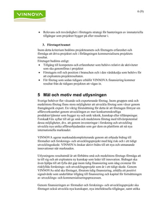 6 (9)
• Relevans och trovärdighet i företagets strategi för hanteringen av immateriella
tillgångar som projektet bygger på eller resulterar i.
3. Företaget/teamet
Inom detta kriterium bedöms projektteamets och företagets erfarenhet och
förmåga att driva projektet och i förlängningen kommersialisera projektets
resultat.
Företaget bedöms enligt:
• Tillgång till kompetens och erfarenheter som behövs relativt de aktiviteter
som ska genomföras i projektet
• Företagets roll och position i branschen och i den värdekedja som behövs för
att exploatera projektresultaten.
• För företag som sedan tidigare erhållit VINNOVA finansiering kommer
resultat från de tidigare projekten att vägas in.
5 Mål och motiv med utlysningen
Sverige behöver fler växande och exporterande företag. Inom gruppen små och
medelstora företag finns stora möjligheter att utveckla företag som växer genom
framgångsrik export. En viktig förutsättning för detta är att företagen förnyar sin
affärsverksamhet genom utvecklingen av mer konkurrenskraftiga
produkter/tjänster som bygger ny och unik teknik, kunskap eller tillämpningar.
Forska&Väx syftar till att ge små och medelstora företag med tillväxtpotential
dessa möjligheter, dvs. att genom investeringar i forskning och utveckling
utveckla nya unika affärserbjudanden som ger dem en plattform att nå nya
internationella marknader.
VINNOVA agerar marknadskompletterande genom att erbjuda bidrag till
förstudier och forsknings- och utvecklingsprojekt med hög risk och i ett tidigt
utvecklingsskede. VINNOVA önskar aktivt bidra till att nya och utmanande
innovationer når marknaden.
Utlysningens resultatmål är att förbättra små och medelstora företags förmåga att
ta till sig och att exploatera ny kunskap som leder till innovation. Bidraget ska
även hjälpa till att fylla det gap inom tidig finansiering som idag existerar för
riskfyllda forsknings- och utvecklingsprojekt som är i ett tidigt skede. Genom
VINNOVAs stöd ska företaget, förutom tidig finansiering, erhålla ett positivt
signalvärde som underlättar tillgång till finansiering och kapital för fortsättningen
av utvecklings- och kommersialiseringsprocessen.
Genom finansieringen av förstudier och forsknings- och utvecklingsprojekt ska
företaget också utveckla nya kunskaper, nya intellektuella tillgångar, samt utöka
 