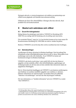 7 (9)
företagets nätverk av externa kompetenser och etablera nya partnerskap som
effektiviserar pågående och framtida innovationsutveckling.
Effekterna på sikt är fler arbetstillfällen i företaget eller dess nätverk, ökad
produktivitet och konkurrenskraft.
6 Beslut och sekretess och villkor
6.1 Grund för bidragsbeslut
Bidrag lämnas huvudsakligen med stöd av VINNOVAs förordning (SFS
2008:762) om statligt stöd till forskning och utveckling samt innovation.
För nystartade företag1
yngre än 1 år, kan beslutet komma att tas inom ramen för
Kommissionens förordning EG 1998/2006 om stöd av mindre betydelse.
Beslut av VINNOVA om att bevilja eller avslå en ansökan kan inte överklagas.
6.2 Sekretessfrågor
Ansökningar till denna utlysning är allmänna handlingar. Som huvudregel har
allmänheten enligt offentlighetsprincipen rätt att ta del av dessa. Detta gäller även
ansökningar som avslås eller återkallas. Även VINNOVAs beslut och
beslutsmotiveringar är allmänna handlingar.
VINNOVA gör dock en prövning i varje enskilt fall och ska inte lämna ut
uppgifter om den enskildes affärs- eller driftsförhållanden, uppfinningar och
forskningsresultat om det kan antas att den enskilde lider ekonomisk skada om
uppgifterna offentliggörs.
Det är i första hand den handläggare på VINNOVA som hanterar ansökningarna
som bedömer om ansökan innehåller uppgifter som omfattas av sekretess.
Närmare information om sekretessregler vid ansökan finns på webbsidan
”Sekretess vid ansökningar” som kan nås från utlysningens webbsida.
För mer information, se ”Juridisk information” på www.VINNOVA.se under
”Om VINNOVA”.
1
Ett företag ålder räknas efter registreringsdatumet hos bolagsverket.
I undantagsfall kan ett företag räknas som nystartat om verksamheten återupptagits efter att ha
varit vilande i minst 2 år. Ett företag som har nyaktiverats på grund av ägarbyte, ändring av
juridisk associationsform eller annan ombildning inkluderas inte i definitionen.
 