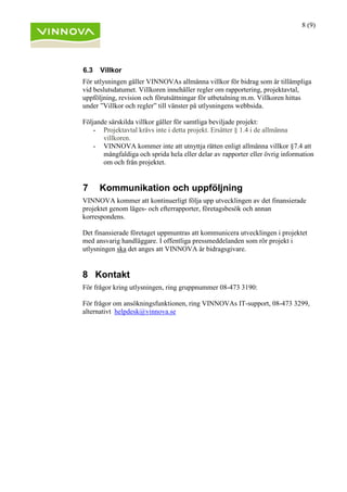 8 (9)
6.3 Villkor
För utlysningen gäller VINNOVAs allmänna villkor för bidrag som är tillämpliga
vid beslutsdatumet. Villkoren innehåller regler om rapportering, projektavtal,
uppföljning, revision och förutsättningar för utbetalning m.m. Villkoren hittas
under ”Villkor och regler” till vänster på utlysningens webbsida.
Följande särskilda villkor gäller för samtliga beviljade projekt:
- Projektavtal krävs inte i detta projekt. Ersätter § 1.4 i de allmänna
villkoren.
- VINNOVA kommer inte att utnyttja rätten enligt allmänna villkor §7.4 att
mångfaldiga och sprida hela eller delar av rapporter eller övrig information
om och från projektet.
7 Kommunikation och uppföljning
VINNOVA kommer att kontinuerligt följa upp utvecklingen av det finansierade
projektet genom läges- och efterrapporter, företagsbesök och annan
korrespondens.
Det finansierade företaget uppmuntras att kommunicera utvecklingen i projektet
med ansvarig handläggare. I offentliga pressmeddelanden som rör projekt i
utlysningen ska det anges att VINNOVA är bidragsgivare.
8 Kontakt
För frågor kring utlysningen, ring gruppnummer 08-473 3190:
För frågor om ansökningsfunktionen, ring VINNOVAs IT-support, 08-473 3299,
alternativt helpdesk@vinnova.se
 