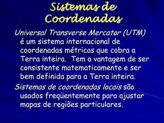 Sistemas de
        Coordenadas
Universal Transverse Mercator (UTM)
  é um sistema internacional de
  coordenadas métricas que cobra a
  Terra inteira. Tem a vantagem de ser
  consistente matematicamente e ser
  bem definida para a Terra inteira.
Sistemas de coordenadas locais são
  usados freqüentemente para ajustar
  mapas de regiões particulares.
 