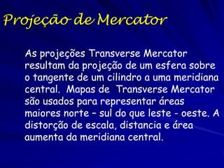 Projeção de Mercator

  As projeções Transverse Mercator
  resultam da projeção de um esfera sobre
  o tangente de um cilindro a uma meridiana
  central. Mapas de Transverse Mercator
  são usados para representar áreas
  maiores norte – sul do que leste - oeste. A
  distorção de escala, distancia e área
  aumenta da meridiana central.
 