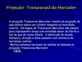 Projeção Transversal de Mercator


 A projeção Transverse Mercator resulta na projeção de
 uma esfera sobre um cilindro tangente ao meridiano
 central. Os mapas de Transverse Mercator são usados
 para representar áreas com extensão maior de Norte e
 Sul do que de Leste-Oeste. A distorção de escala,
 distancia, direção e área aumento com distancia do
 meridiano central.
 •Muitos sistemas nacionais de malhas se baseiam na
 projeção Transverse Mercator
    •IBGE.
 