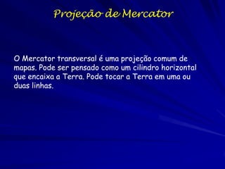 Projeção de Mercator



O Mercator transversal é uma projeção comum de
mapas. Pode ser pensado como um cilindro horizontal
que encaixa a Terra. Pode tocar a Terra em uma ou
duas linhas.
 