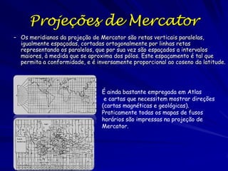 Projeções de Mercator
– Os meridianos da projeção de Mercator são retas verticais paralelas,
  igualmente espaçadas, cortadas ortogonalmente por linhas retas
  representando os paralelos, que por sua vez são espaçados a intervalos
  maiores, à medida que se aproxima dos pólos. Este espaçamento é tal que
  permita a conformidade, e é inversamente proporcional ao coseno da latitude.




                                É ainda bastante empregada em Atlas
                                 e cartas que necessitem mostrar direções
                                (cartas magnéticas e geológicas).
                                Praticamente todas os mapas de fusos
                                horários são impressas na projeção de
                                Mercator.
 