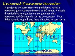 Universal Transverse Mercator
A projeção de Mercator tem meridianas retas e
paralelos que cruzam a ângulos de 90 graus. A escala
é verdadeira no equador ou em qualquer dois
paralelos padrões equidistantes do equador. Toda
linha reta do mapa é uma linha de azimute constante.
 