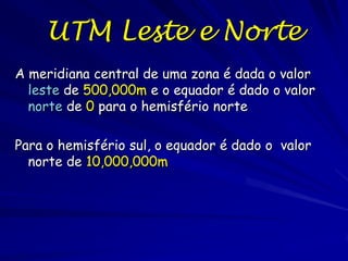UTM Leste e Norte
A meridiana central de uma zona é dada o valor
  leste de 500,000m e o equador é dado o valor
  norte de 0 para o hemisfério norte

Para o hemisfério sul, o equador é dado o valor
  norte de 10,000,000m
 