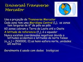 Universal Transverse
Mercator

Usa a projeção de Transverse Mercator
Cada zona tem uma Meridiana Central (lo), as zonas
   tem larguras de 6° de pólo ao pólo
60 zonas cobram a Terra do Leste até o Oeste
A latitude de referencia (fo), é o equador
Nunca existem coordenadas negativas devido a
   latitudes ocidentais e latitudes do norte falsas
(xo,yo) = (500000, 0) as hemi-esfera norte, unidades
   em metros

Geralmente é usado com dados biológicos
 