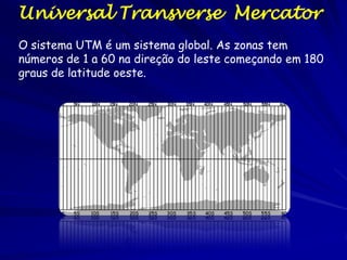 Universal Transverse Mercator
O sistema UTM é um sistema global. As zonas tem
números de 1 a 60 na direção do leste começando em 180
graus de latitude oeste.
 