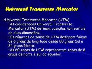 Universal Transverse Mercator
•Universal Transverse Mercator (UTM)
  •As coordenadas Universal Transverse
  Mercator (UTM) definem posições horizontais
  de duas dimensões.
  •Os números da zonas de UTM designam faixas
  de 6 graus de longitude desde 80 graus Sul a
  84 graus Norte.
  •As 60 zonas de UTM representam zonas de 8
  graus de norte e sul do equador.
 