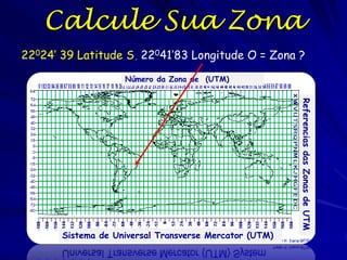 Calcule Sua Zona
22024’ 39 Latitude S, 22041’83 Longitude O = Zona ?
                    Número da Zona de (UTM)




                                                        Referencias das Zonas de UTM
       Sistema de Universal Transverse Mercator (UTM)
 