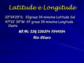 Latitude e Longitude
22034’29”S: 22graus 34 minutos Latitude Sul
47033’ 39”W: 47 graus 39 minutos Longitude
  Oeste
        UTM: 23k 236374 7549164
              Rio Claro
 