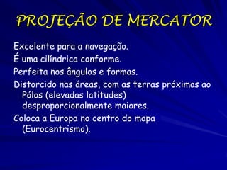 PROJEÇÃO DE MERCATOR
Excelente para a navegação.
É uma cilíndrica conforme.
Perfeita nos ângulos e formas.
Distorcido nas áreas, com as terras próximas ao
  Pólos (elevadas latitudes)
  desproporcionalmente maiores.
Coloca a Europa no centro do mapa
  (Eurocentrismo).
 