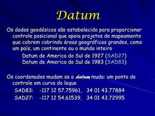 Datum
Os dados geodésicos são estabelecido para proporcionar
  controle posicional que apoia projetos de mapeamento
  que cobrem cobrindo áreas geográficas grandes, como
  um país, um continente ou o mundo inteiro
      Datum de America do Sul de 1927 (SAD27)
      Datum de America do Sul de 1983 (SAD83)

Os coordenados mudam se o datum muda: um ponto de
  controle em curva do leque
   SAD83: -117 12 57.75961, 34 01 43.77884
   SAD27: -117 12 54.61539, 34 01 43.72995
 