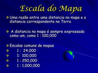 Escala do Mapa
 Uma razão entre uma distancia no mapa e a
 distancia correspondente na Terra

 A distancia no mapa é sempre expressada
 como um, como 1 : 100,000

 Escalas comuns de mapas
     1 : 24,000
     1: 100,000
     1 : 250,000
     1 : 1,000,000
 