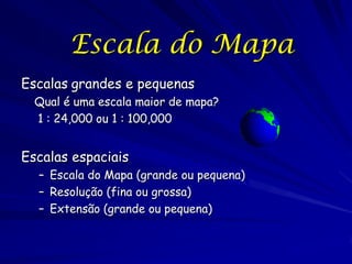 Escala do Mapa
Escalas grandes e pequenas
  Qual é uma escala maior de mapa?
  1 : 24,000 ou 1 : 100,000


Escalas espaciais
  – Escala do Mapa (grande ou pequena)
  – Resolução (fina ou grossa)
  – Extensão (grande ou pequena)
 