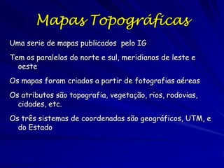 Mapas Topográficas
Uma serie de mapas publicados pelo IG
Tem os paralelos do norte e sul, meridianos de leste e
  oeste
Os mapas foram criados a partir de fotografias aéreas
Os atributos são topografia, vegetação, rios, rodovias,
  cidades, etc.
Os três sistemas de coordenadas são geográficos, UTM, e
  do Estado
 