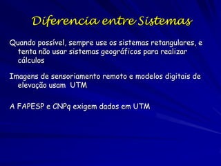 Diferencia entre Sistemas
Quando possível, sempre use os sistemas retangulares, e
 tenta não usar sistemas geográficos para realizar
 cálculos

Imagens de sensoriamento remoto e modelos digitais de
  elevação usam UTM

A FAPESP e CNPq exigem dados em UTM
 