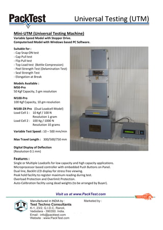 Universal Testing (UTM)
Mini-UTM (Universal Testing Machine)
Variable Speed Model with Stepper Drive.
Computerised Model with Windows based PC Software.
Suitable for :
- Cap Snap ON test
- Cap Pull test
- Flip Pull test
- Top Load test (Bottle Compression)
- Peel Strength Test (Delamination Test)
- Seal Strength Test
- Elongation at Break
Models Available :
M50-Pro
50 Kgf Capacity, 5 gm resolution
M100-Pro
100 Kgf Capacity, 10 gm resolution
M100-2X-Pro (Dual Loadcell Model)
Load Cell 1 : 10 Kgf / 100 N
Resolution 1 gram
Load Cell 2 : 100 Kg / 1000 N
Resolution 10 grams
Variable Test Speed : 10 – 500 mm/min
Max Travel Length : 300/500/750 mm
Digital Display of Deflection
(Resolution 0.1 mm)
Features :
Single or Multiple Loadcells for low capacity and high capacity applications.
Microprocessor based controller with embedded Push Buttons on Panel.
Dual line, Backlit LCD display for stress free viewing.
Peak hold facility to register maximum reading during test.
Overload Protection and Overlimit Protection.
Auto-Calibration facility using dead weights (to be arranged by Buyer).
 
