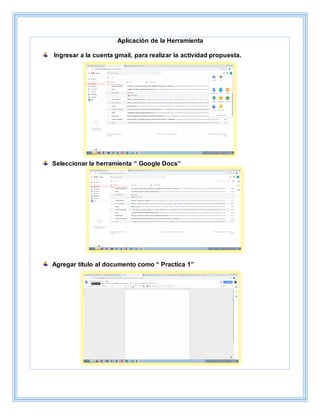 Aplicación de la Herramienta
Ingresar a la cuenta gmail, para realizar la actividad propuesta.
Seleccionar la herramienta “ Google Docs”
Agregar título al documento como “ Practica 1”
 
