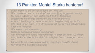 13 Punkter, Mental Starka hanterar!
• Slösar ingen tid på att ”tycka synd om” mig själv
• Gör medvetna val om – vart (på vad/vem) jag lägger min energi
• Tar tjuren vid hornen och smiter inte från från förändring
• Lägger inte ner energi på sådant jag inte kan påverka
• Är inte ”alla till lags” – det är ok att inte alla gillar det jag står för
• Inte rädd för att gå in i nya utmaningar då det är med kalkylerad risk
• Ältar inte ”historian”
• Gör inte om samma misstag
• Gläds åt andra människors framgångar
• Ger inte upp efter första misslyckandet (ej efter det 10 el 100 heller)
• Inte obekväm eller tycker det är konstigt att ”vara min egen bästa
vän”
• Känner inte att universum är skyldig mig något (kravlös kärlek)
• Förväntar mig inte direkta resultat
 