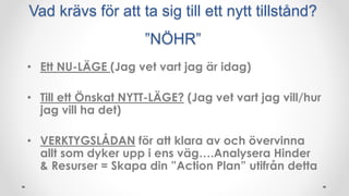 Vad krävs för att ta sig till ett nytt tillstånd?
”NÖHR”
• Ett NU-LÄGE (Jag vet vart jag är idag)
• Till ett Önskat NYTT-LÄGE? (Jag vet vart jag vill/hur
jag vill ha det)
• VERKTYGSLÅDAN för att klara av och övervinna
allt som dyker upp i ens väg….Analysera Hinder
& Resurser = Skapa din ”Action Plan” utifrån detta
 