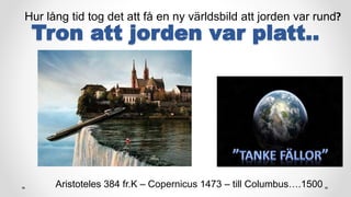Tron att jorden var platt..
Hur lång tid tog det att få en ny världsbild att jorden var rund?
Aristoteles 384 fr.K – Copernicus 1473 – till Columbus….1500
 